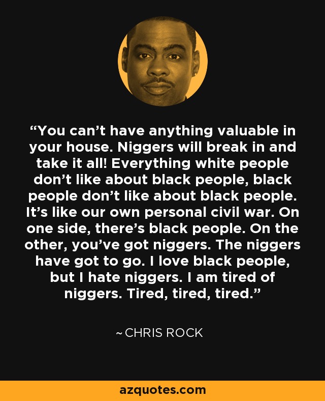 You can't have anything valuable in your house. Niggers will break in and take it all! Everything white people don't like about black people, black people don't like about black people. It's like our own personal civil war. On one side, there's black people. On the other, you've got niggers. The niggers have got to go. I love black people, but I hate niggers. I am tired of niggers. Tired, tired, tired. - Chris Rock