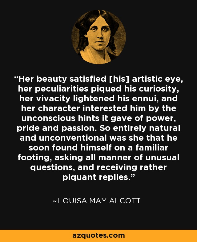 Her beauty satisfied [his] artistic eye, her peculiarities piqued his curiosity, her vivacity lightened his ennui, and her character interested him by the unconscious hints it gave of power, pride and passion. So entirely natural and unconventional was she that he soon found himself on a familiar footing, asking all manner of unusual questions, and receiving rather piquant replies. - Louisa May Alcott