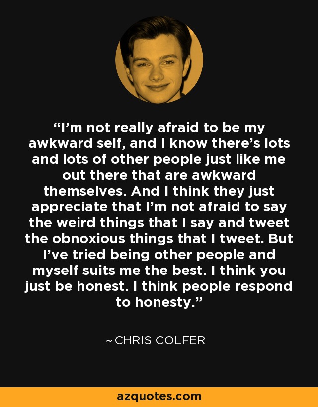 I’m not really afraid to be my awkward self, and I know there’s lots and lots of other people just like me out there that are awkward themselves. And I think they just appreciate that I’m not afraid to say the weird things that I say and tweet the obnoxious things that I tweet. But I’ve tried being other people and myself suits me the best. I think you just be honest. I think people respond to honesty. - Chris Colfer