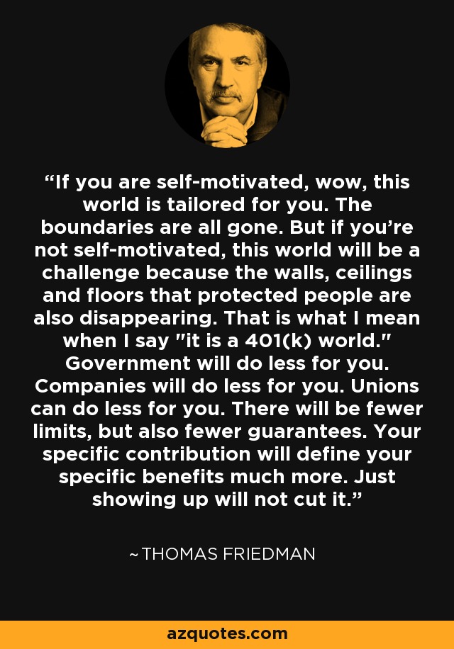 If you are self-motivated, wow, this world is tailored for you. The boundaries are all gone. But if you're not self-motivated, this world will be a challenge because the walls, ceilings and floors that protected people are also disappearing. That is what I mean when I say 