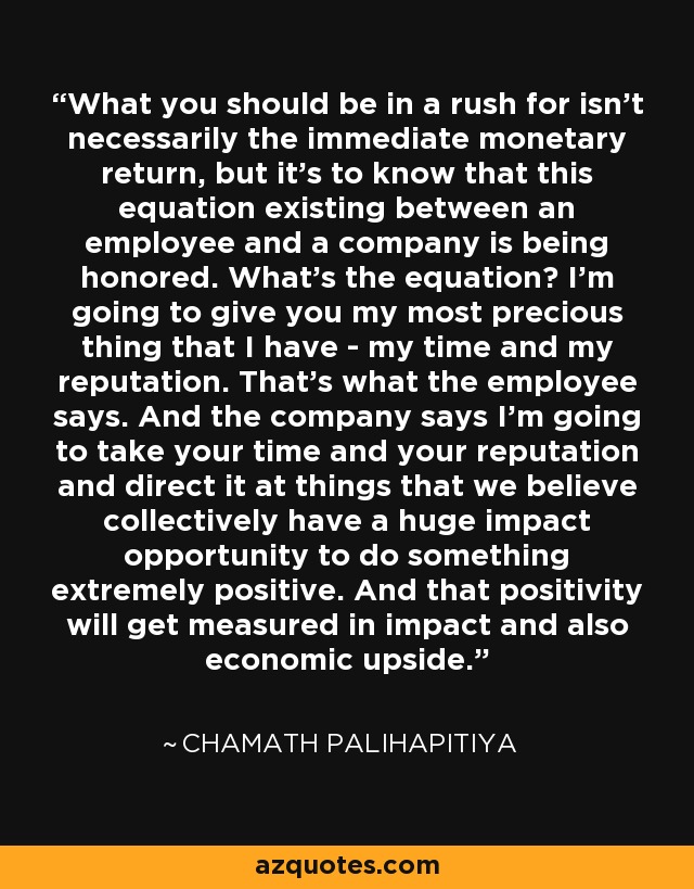 What you should be in a rush for isn't necessarily the immediate monetary return, but it's to know that this equation existing between an employee and a company is being honored. What's the equation? I'm going to give you my most precious thing that I have - my time and my reputation. That's what the employee says. And the company says I'm going to take your time and your reputation and direct it at things that we believe collectively have a huge impact opportunity to do something extremely positive. And that positivity will get measured in impact and also economic upside. - Chamath Palihapitiya