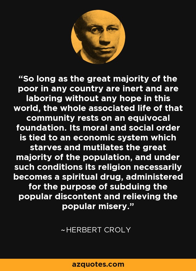 So long as the great majority of the poor in any country are inert and are laboring without any hope in this world, the whole associated life of that community rests on an equivocal foundation. Its moral and social order is tied to an economic system which starves and mutilates the great majority of the population, and under such conditions its religion necessarily becomes a spiritual drug, administered for the purpose of subduing the popular discontent and relieving the popular misery. - Herbert Croly