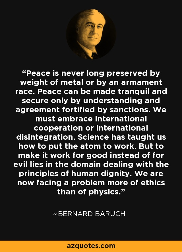 Peace is never long preserved by weight of metal or by an armament race. Peace can be made tranquil and secure only by understanding and agreement fortified by sanctions. We must embrace international cooperation or international disintegration. Science has taught us how to put the atom to work. But to make it work for good instead of for evil lies in the domain dealing with the principles of human dignity. We are now facing a problem more of ethics than of physics. - Bernard Baruch