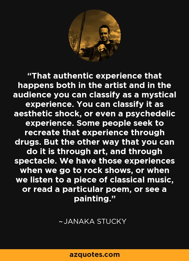 That authentic experience that happens both in the artist and in the audience you can classify as a mystical experience. You can classify it as aesthetic shock, or even a psychedelic experience. Some people seek to recreate that experience through drugs. But the other way that you can do it is through art, and through spectacle. We have those experiences when we go to rock shows, or when we listen to a piece of classical music, or read a particular poem, or see a painting. - Janaka Stucky