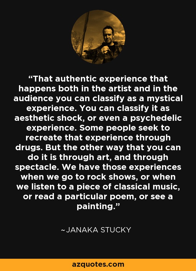 That authentic experience that happens both in the artist and in the audience you can classify as a mystical experience. You can classify it as aesthetic shock, or even a psychedelic experience. Some people seek to recreate that experience through drugs. But the other way that you can do it is through art, and through spectacle. We have those experiences when we go to rock shows, or when we listen to a piece of classical music, or read a particular poem, or see a painting. - Janaka Stucky
