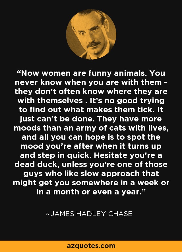 Now women are funny animals. You never know when you are with them - they don’t often know where they are with themselves . It’s no good trying to find out what makes them tick. It just can’t be done. They have more moods than an army of cats with lives, and all you can hope is to spot the mood you’re after when it turns up and step in quick. Hesitate you’re a dead duck, unless you’re one of those guys who like slow approach that might get you somewhere in a week or in a month or even a year. - James Hadley Chase