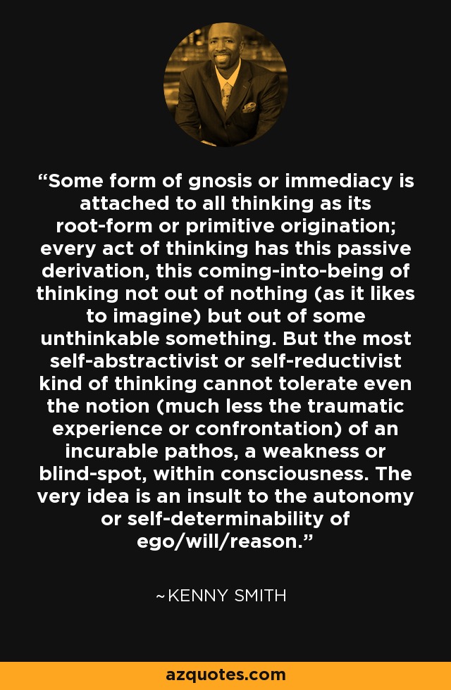 Some form of gnosis or immediacy is attached to all thinking as its root-form or primitive origination; every act of thinking has this passive derivation, this coming-into-being of thinking not out of nothing (as it likes to imagine) but out of some unthinkable something. But the most self-abstractivist or self-reductivist kind of thinking cannot tolerate even the notion (much less the traumatic experience or confrontation) of an incurable pathos, a weakness or blind-spot, within consciousness. The very idea is an insult to the autonomy or self-determinability of ego/will/reason. - Kenny Smith