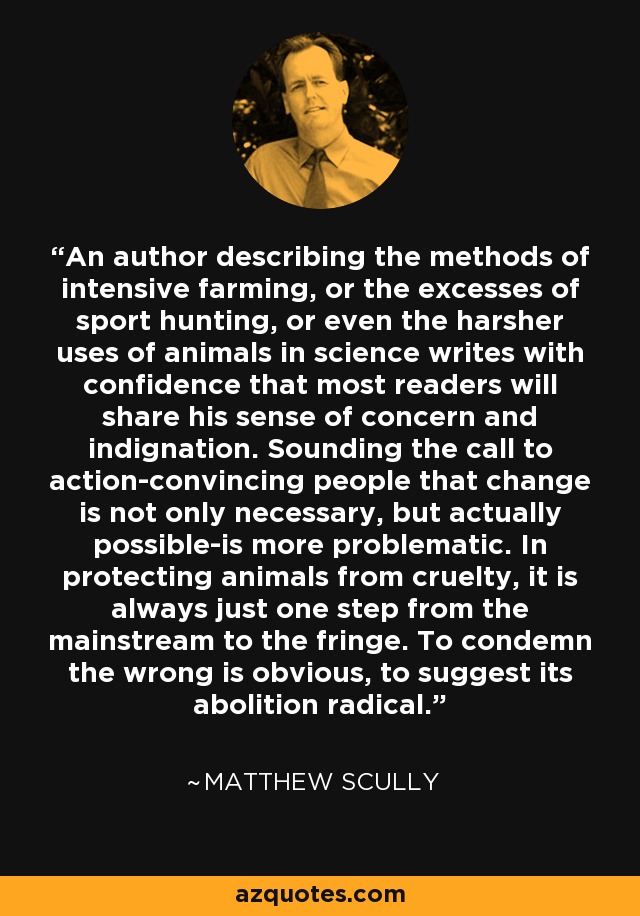 An author describing the methods of intensive farming, or the excesses of sport hunting, or even the harsher uses of animals in science writes with confidence that most readers will share his sense of concern and indignation. Sounding the call to action-convincing people that change is not only necessary, but actually possible-is more problematic. In protecting animals from cruelty, it is always just one step from the mainstream to the fringe. To condemn the wrong is obvious, to suggest its abolition radical. - Matthew Scully