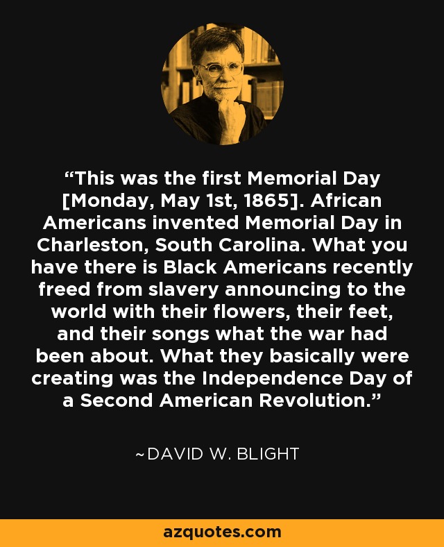 This was the first Memorial Day [Monday, May 1st, 1865]. African Americans invented Memorial Day in Charleston, South Carolina. What you have there is Black Americans recently freed from slavery announcing to the world with their flowers, their feet, and their songs what the war had been about. What they basically were creating was the Independence Day of a Second American Revolution. - David W. Blight