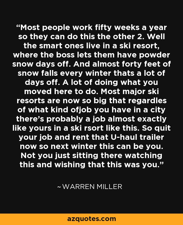 Most people work fifty weeks a year so they can do this the other 2. Well the smart ones live in a ski resort, where the boss lets them have powder snow days off. And almost forty feet of snow falls every winter thats a lot of days off. A lot of doing what you moved here to do. Most major ski resorts are now so big that regardles of what kind ofjob you have in a city there's probably a job almost exactly like yours in a ski rsort like this. So quit your job and rent that U-haul trailer now so next winter this can be you. Not you just sitting there watching this and wishing that this was you. - Warren Miller