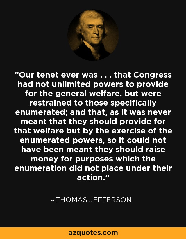 Our tenet ever was . . . that Congress had not unlimited powers to provide for the general welfare, but were restrained to those specifically enumerated; and that, as it was never meant that they should provide for that welfare but by the exercise of the enumerated powers, so it could not have been meant they should raise money for purposes which the enumeration did not place under their action. - Thomas Jefferson