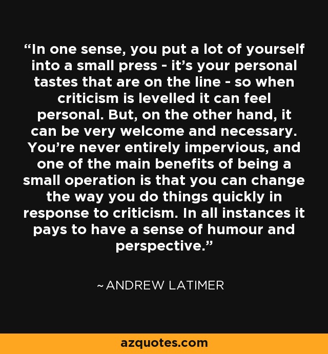 In one sense, you put a lot of yourself into a small press - it's your personal tastes that are on the line - so when criticism is levelled it can feel personal. But, on the other hand, it can be very welcome and necessary. You're never entirely impervious, and one of the main benefits of being a small operation is that you can change the way you do things quickly in response to criticism. In all instances it pays to have a sense of humour and perspective. - Andrew Latimer