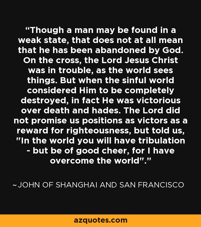 Though a man may be found in a weak state, that does not at all mean that he has been abandoned by God. On the cross, the Lord Jesus Christ was in trouble, as the world sees things. But when the sinful world considered Him to be completely destroyed, in fact He was victorious over death and hades. The Lord did not promise us positions as victors as a reward for righteousness, but told us, 