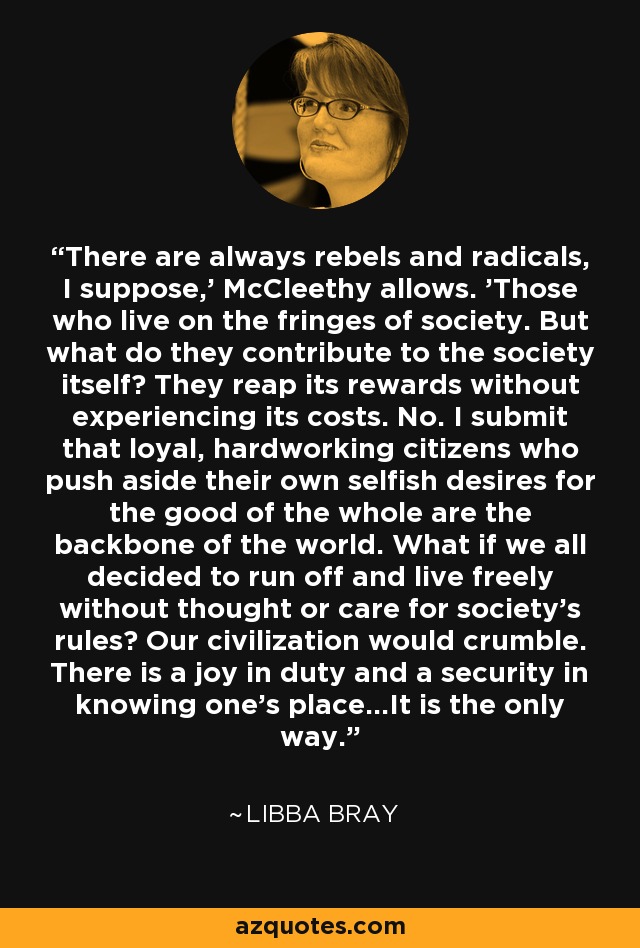 There are always rebels and radicals, I suppose,' McCleethy allows. 'Those who live on the fringes of society. But what do they contribute to the society itself? They reap its rewards without experiencing its costs. No. I submit that loyal, hardworking citizens who push aside their own selfish desires for the good of the whole are the backbone of the world. What if we all decided to run off and live freely without thought or care for society's rules? Our civilization would crumble. There is a joy in duty and a security in knowing one's place...It is the only way. - Libba Bray