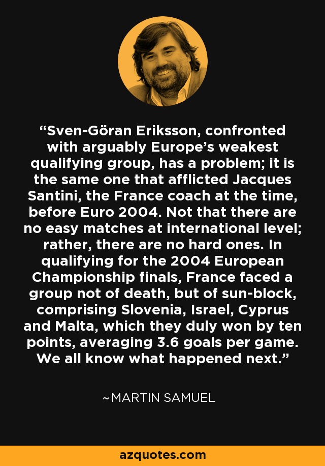 Sven-Göran Eriksson, confronted with arguably Europe's weakest qualifying group, has a problem; it is the same one that afflicted Jacques Santini, the France coach at the time, before Euro 2004. Not that there are no easy matches at international level; rather, there are no hard ones. In qualifying for the 2004 European Championship finals, France faced a group not of death, but of sun-block, comprising Slovenia, Israel, Cyprus and Malta, which they duly won by ten points, averaging 3.6 goals per game. We all know what happened next. - Martin Samuel