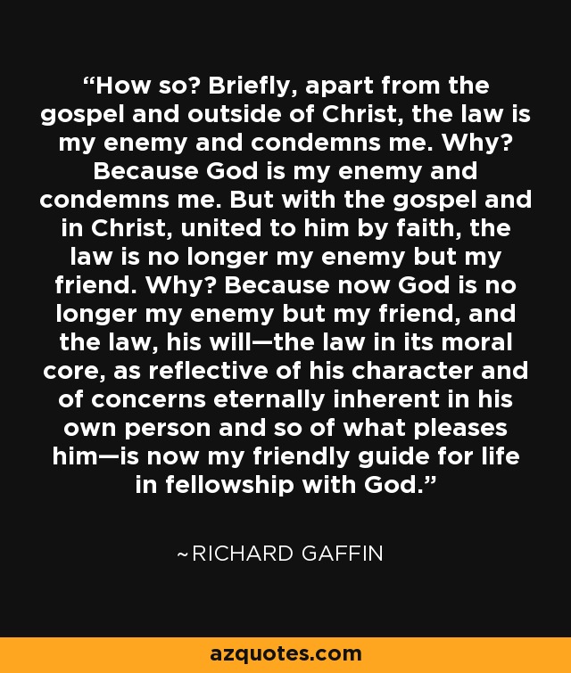 How so? Briefly, apart from the gospel and outside of Christ, the law is my enemy and condemns me. Why? Because God is my enemy and condemns me. But with the gospel and in Christ, united to him by faith, the law is no longer my enemy but my friend. Why? Because now God is no longer my enemy but my friend, and the law, his will—the law in its moral core, as reflective of his character and of concerns eternally inherent in his own person and so of what pleases him—is now my friendly guide for life in fellowship with God. - Richard Gaffin