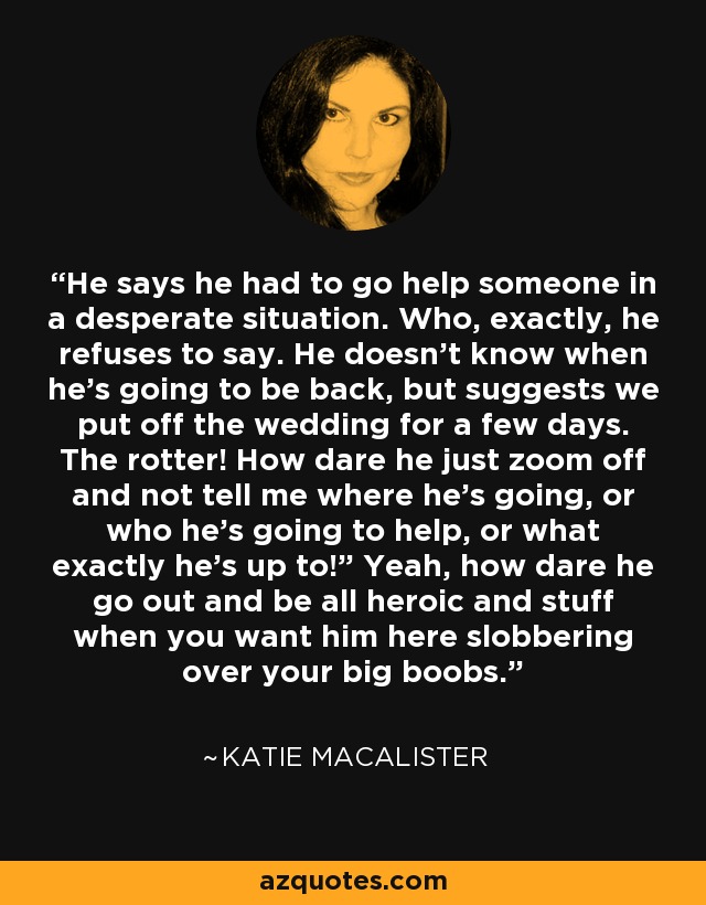 He says he had to go help someone in a desperate situation. Who, exactly, he refuses to say. He doesn’t know when he’s going to be back, but suggests we put off the wedding for a few days. The rotter! How dare he just zoom off and not tell me where he’s going, or who he’s going to help, or what exactly he’s up to!” Yeah, how dare he go out and be all heroic and stuff when you want him here slobbering over your big boobs. - Katie MacAlister