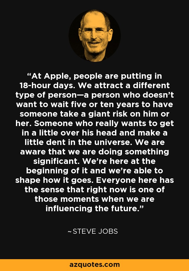 At Apple, people are putting in 18-hour days. We attract a different type of person—a person who doesn’t want to wait five or ten years to have someone take a giant risk on him or her. Someone who really wants to get in a little over his head and make a little dent in the universe. We are aware that we are doing something significant. We’re here at the beginning of it and we’re able to shape how it goes. Everyone here has the sense that right now is one of those moments when we are influencing the future. - Steve Jobs