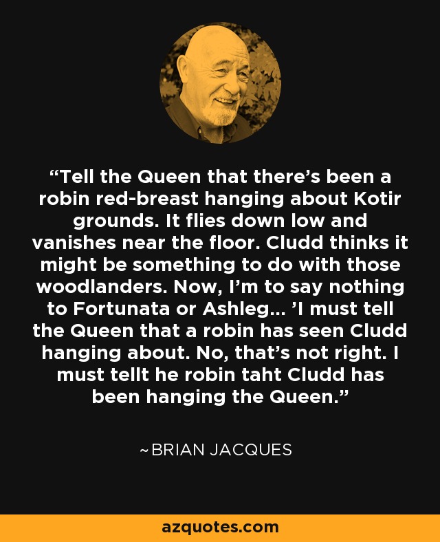 Tell the Queen that there's been a robin red-breast hanging about Kotir grounds. It flies down low and vanishes near the floor. Cludd thinks it might be something to do with those woodlanders. Now, I'm to say nothing to Fortunata or Ashleg... 'I must tell the Queen that a robin has seen Cludd hanging about. No, that's not right. I must tellt he robin taht Cludd has been hanging the Queen. - Brian Jacques