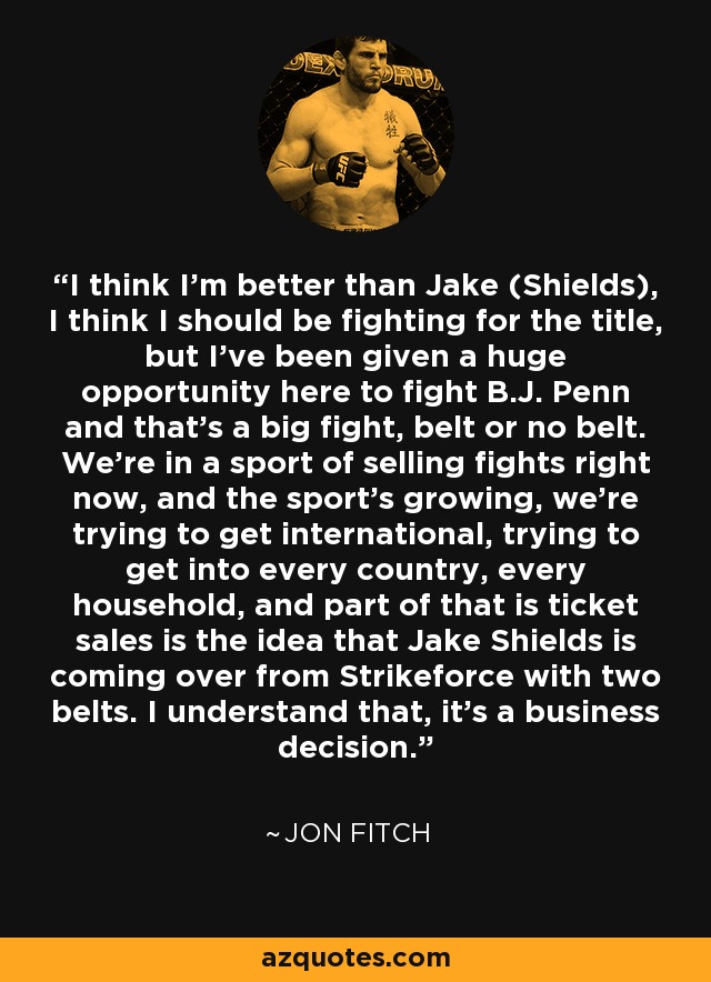 I think I'm better than Jake (Shields), I think I should be fighting for the title, but I've been given a huge opportunity here to fight B.J. Penn and that's a big fight, belt or no belt. We're in a sport of selling fights right now, and the sport's growing, we're trying to get international, trying to get into every country, every household, and part of that is ticket sales is the idea that Jake Shields is coming over from Strikeforce with two belts. I understand that, it's a business decision. - Jon Fitch