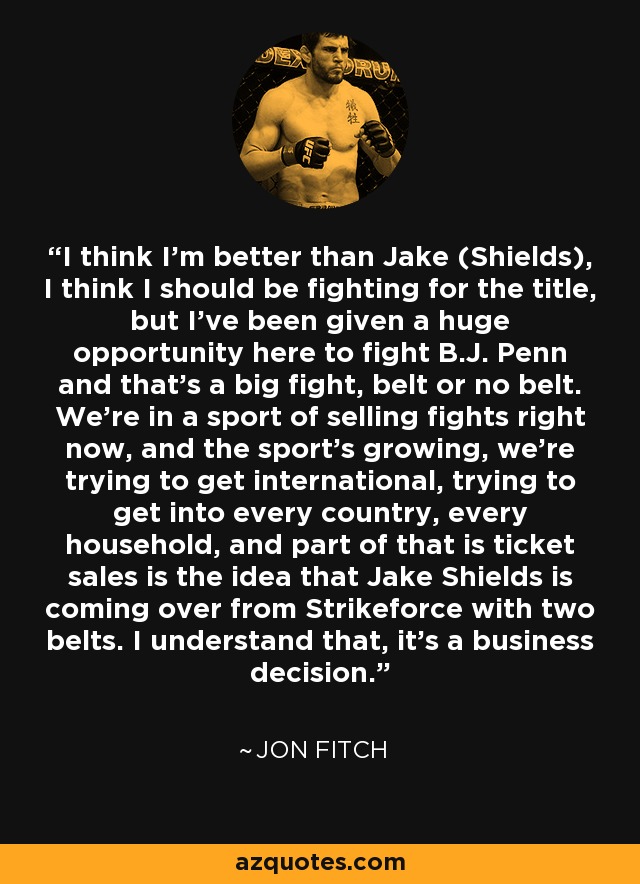 I think I'm better than Jake (Shields), I think I should be fighting for the title, but I've been given a huge opportunity here to fight B.J. Penn and that's a big fight, belt or no belt. We're in a sport of selling fights right now, and the sport's growing, we're trying to get international, trying to get into every country, every household, and part of that is ticket sales is the idea that Jake Shields is coming over from Strikeforce with two belts. I understand that, it's a business decision. - Jon Fitch