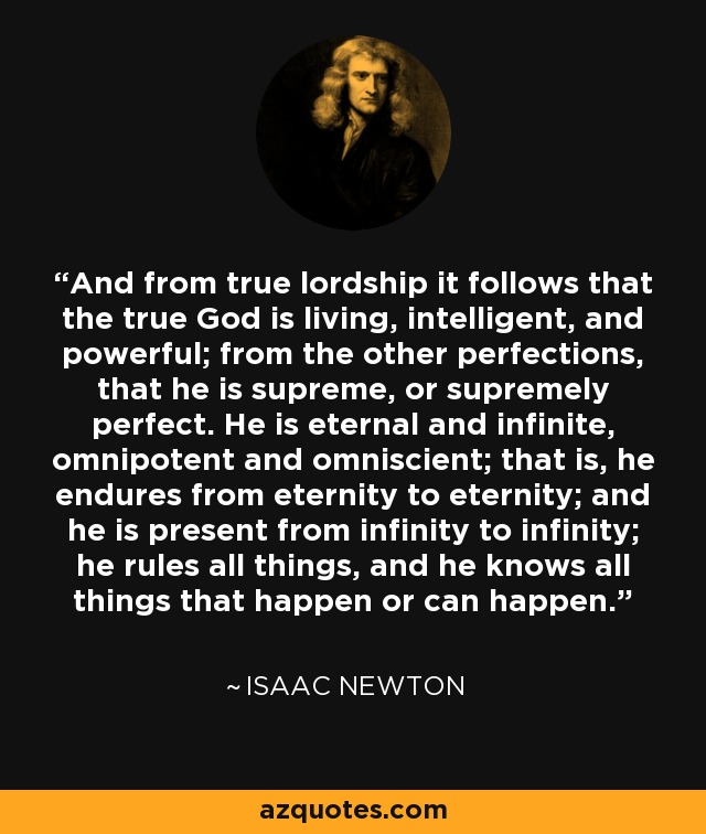 And from true lordship it follows that the true God is living, intelligent, and powerful; from the other perfections, that he is supreme, or supremely perfect. He is eternal and infinite, omnipotent and omniscient; that is, he endures from eternity to eternity; and he is present from infinity to infinity; he rules all things, and he knows all things that happen or can happen. - Isaac Newton