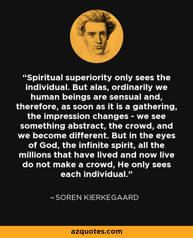 Spiritual superiority only sees the individual. But alas, ordinarily we human beings are sensual and, therefore, as soon as it is a gathering, the impression changes - we see something abstract, the crowd, and we become different. But in the eyes of God, the infinite spirit, all the millions that have lived and now live do not make a crowd, He only sees each individual. - Soren Kierkegaard