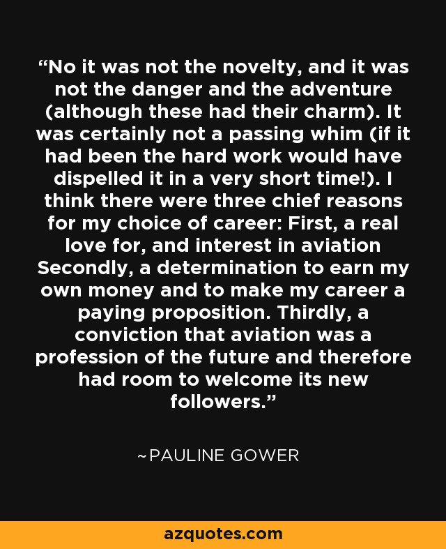 No it was not the novelty, and it was not the danger and the adventure (although these had their charm). It was certainly not a passing whim (if it had been the hard work would have dispelled it in a very short time!). I think there were three chief reasons for my choice of career: First, a real love for, and interest in aviation Secondly, a determination to earn my own money and to make my career a paying proposition. Thirdly, a conviction that aviation was a profession of the future and therefore had room to welcome its new followers. - Pauline Gower