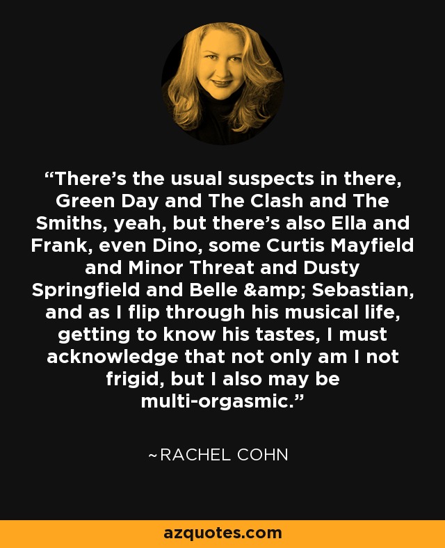 There's the usual suspects in there, Green Day and The Clash and The Smiths, yeah, but there's also Ella and Frank, even Dino, some Curtis Mayfield and Minor Threat and Dusty Springfield and Belle & Sebastian, and as I flip through his musical life, getting to know his tastes, I must acknowledge that not only am I not frigid, but I also may be multi-orgasmic. - Rachel Cohn