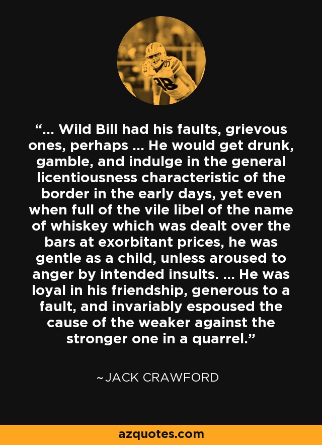 ... Wild Bill had his faults, grievous ones, perhaps ... He would get drunk, gamble, and indulge in the general licentiousness characteristic of the border in the early days, yet even when full of the vile libel of the name of whiskey which was dealt over the bars at exorbitant prices, he was gentle as a child, unless aroused to anger by intended insults. ... He was loyal in his friendship, generous to a fault, and invariably espoused the cause of the weaker against the stronger one in a quarrel. - Jack Crawford