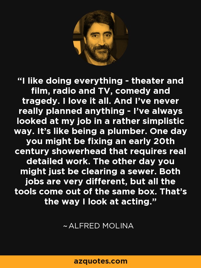 I like doing everything - theater and film, radio and TV, comedy and tragedy. I love it all. And I've never really planned anything - I've always looked at my job in a rather simplistic way. It's like being a plumber. One day you might be fixing an early 20th century showerhead that requires real detailed work. The other day you might just be clearing a sewer. Both jobs are very different, but all the tools come out of the same box. That's the way I look at acting. - Alfred Molina