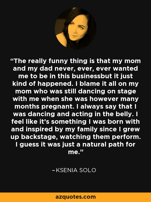 The really funny thing is that my mom and my dad never, ever, ever wanted me to be in this businessbut it just kind of happened. I blame it all on my mom who was still dancing on stage with me when she was however many months pregnant. I always say that I was dancing and acting in the belly. I feel like it’s something I was born with and inspired by my family since I grew up backstage, watching them perform. I guess it was just a natural path for me. - Ksenia Solo