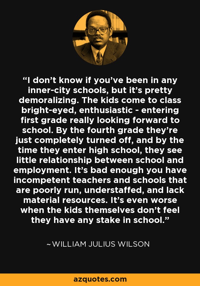 I don't know if you've been in any inner-city schools, but it's pretty demoralizing. The kids come to class bright-eyed, enthusiastic - entering first grade really looking forward to school. By the fourth grade they're just completely turned off, and by the time they enter high school, they see little relationship between school and employment. It's bad enough you have incompetent teachers and schools that are poorly run, understaffed, and lack material resources. It's even worse when the kids themselves don't feel they have any stake in school. - William Julius Wilson