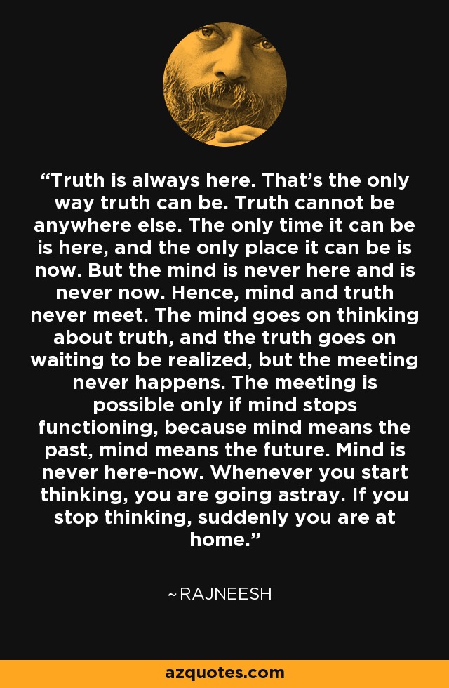 Truth is always here. That's the only way truth can be. Truth cannot be anywhere else. The only time it can be is here, and the only place it can be is now. But the mind is never here and is never now. Hence, mind and truth never meet. The mind goes on thinking about truth, and the truth goes on waiting to be realized, but the meeting never happens. The meeting is possible only if mind stops functioning, because mind means the past, mind means the future. Mind is never here-now. Whenever you start thinking, you are going astray. If you stop thinking, suddenly you are at home. - Rajneesh