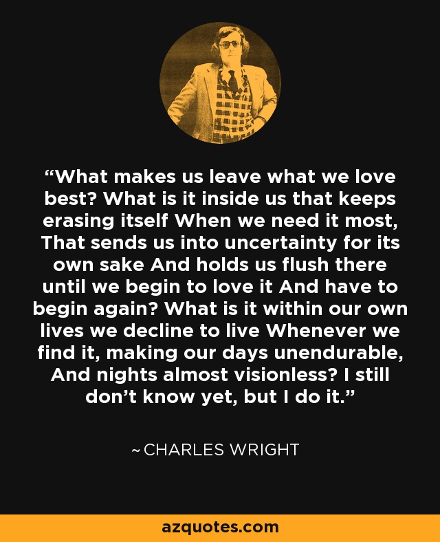 What makes us leave what we love best? What is it inside us that keeps erasing itself When we need it most, That sends us into uncertainty for its own sake And holds us flush there until we begin to love it And have to begin again? What is it within our own lives we decline to live Whenever we find it, making our days unendurable, And nights almost visionless? I still don't know yet, but I do it. - Charles Wright