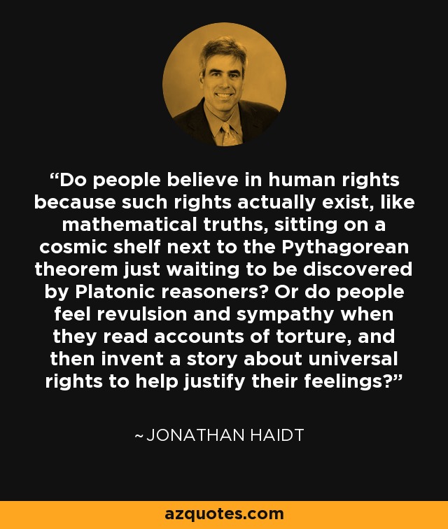 Do people believe in human rights because such rights actually exist, like mathematical truths, sitting on a cosmic shelf next to the Pythagorean theorem just waiting to be discovered by Platonic reasoners? Or do people feel revulsion and sympathy when they read accounts of torture, and then invent a story about universal rights to help justify their feelings? - Jonathan Haidt