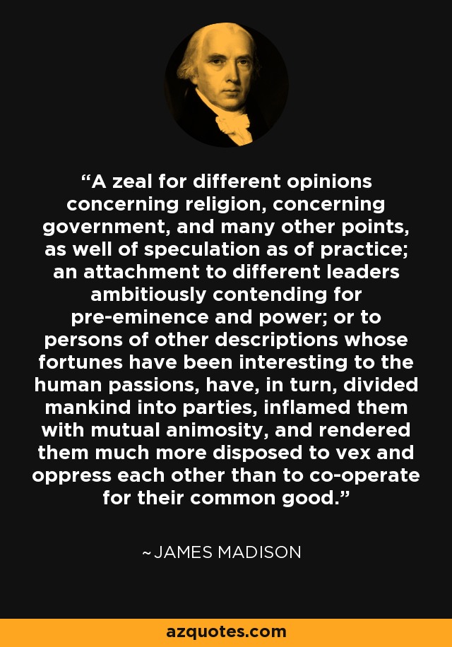 A zeal for different opinions concerning religion, concerning government, and many other points, as well of speculation as of practice; an attachment to different leaders ambitiously contending for pre-eminence and power; or to persons of other descriptions whose fortunes have been interesting to the human passions, have, in turn, divided mankind into parties, inflamed them with mutual animosity, and rendered them much more disposed to vex and oppress each other than to co-operate for their common good. - James Madison