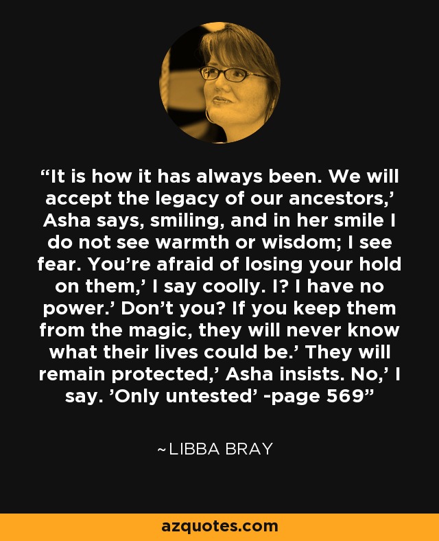 It is how it has always been. We will accept the legacy of our ancestors,' Asha says, smiling, and in her smile I do not see warmth or wisdom; I see fear. You're afraid of losing your hold on them,' I say coolly. I? I have no power.' Don't you? If you keep them from the magic, they will never know what their lives could be.' They will remain protected,' Asha insists. No,' I say. 'Only untested' -page 569 - Libba Bray