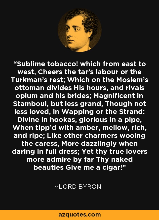 Sublime tobacco! which from east to west, Cheers the tar's labour or the Turkman's rest; Which on the Moslem's ottoman divides His hours, and rivals opium and his brides; Magnificent in Stamboul, but less grand, Though not less loved, in Wapping or the Strand: Divine in hookas, glorious in a pipe, When tipp'd with amber, mellow, rich, and ripe; Like other charmers wooing the caress, More dazzlingly when daring in full dress; Yet thy true lovers more admire by far Thy naked beauties Give me a cigar! - Lord Byron