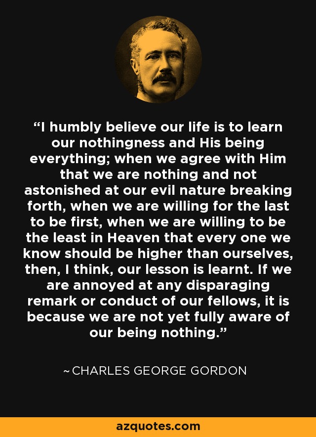 I humbly believe our life is to learn our nothingness and His being everything; when we agree with Him that we are nothing and not astonished at our evil nature breaking forth, when we are willing for the last to be first, when we are willing to be the least in Heaven that every one we know should be higher than ourselves, then, I think, our lesson is learnt. If we are annoyed at any disparaging remark or conduct of our fellows, it is because we are not yet fully aware of our being nothing. - Charles George Gordon