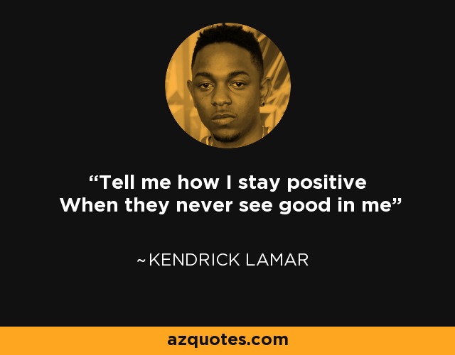 Tell me how I stay positive When they never see good in me - Kendrick Lamar