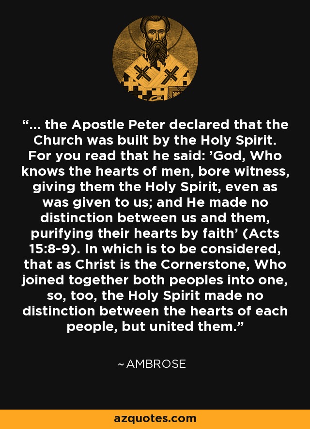 ... the Apostle Peter declared that the Church was built by the Holy Spirit. For you read that he said: 'God, Who knows the hearts of men, bore witness, giving them the Holy Spirit, even as was given to us; and He made no distinction between us and them, purifying their hearts by faith' (Acts 15:8-9). In which is to be considered, that as Christ is the Cornerstone, Who joined together both peoples into one, so, too, the Holy Spirit made no distinction between the hearts of each people, but united them. - Ambrose