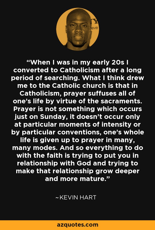 When I was in my early 20s I converted to Catholicism after a long period of searching. What I think drew me to the Catholic church is that in Catholicism, prayer suffuses all of one's life by virtue of the sacraments. Prayer is not something which occurs just on Sunday, it doesn't occur only at particular moments of intensity or by particular conventions, one's whole life is given up to prayer in many, many modes. And so everything to do with the faith is trying to put you in relationship with God and trying to make that relationship grow deeper and more mature. - Kevin Hart