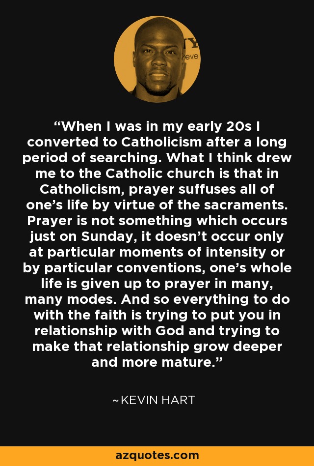 When I was in my early 20s I converted to Catholicism after a long period of searching. What I think drew me to the Catholic church is that in Catholicism, prayer suffuses all of one's life by virtue of the sacraments. Prayer is not something which occurs just on Sunday, it doesn't occur only at particular moments of intensity or by particular conventions, one's whole life is given up to prayer in many, many modes. And so everything to do with the faith is trying to put you in relationship with God and trying to make that relationship grow deeper and more mature. - Kevin Hart
