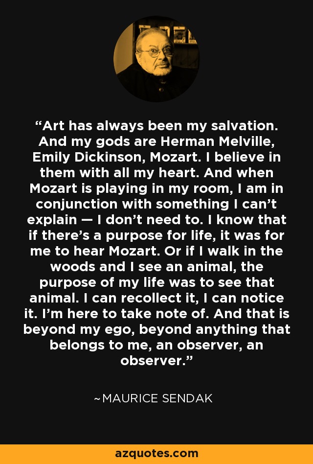 Art has always been my salvation. And my gods are Herman Melville, Emily Dickinson, Mozart. I believe in them with all my heart. And when Mozart is playing in my room, I am in conjunction with something I can’t explain — I don’t need to. I know that if there’s a purpose for life, it was for me to hear Mozart. Or if I walk in the woods and I see an animal, the purpose of my life was to see that animal. I can recollect it, I can notice it. I’m here to take note of. And that is beyond my ego, beyond anything that belongs to me, an observer, an observer. - Maurice Sendak