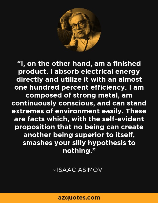 I, on the other hand, am a finished product. I absorb electrical energy directly and utilize it with an almost one hundred percent efficiency. I am composed of strong metal, am continuously conscious, and can stand extremes of environment easily. These are facts which, with the self-evident proposition that no being can create another being superior to itself, smashes your silly hypothesis to nothing. - Isaac Asimov