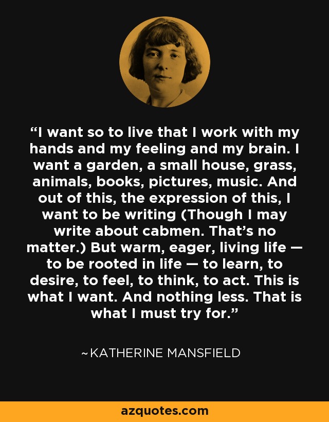 I want so to live that I work with my hands and my feeling and my brain. I want a garden, a small house, grass, animals, books, pictures, music. And out of this, the expression of this, I want to be writing (Though I may write about cabmen. That’s no matter.) But warm, eager, living life — to be rooted in life — to learn, to desire, to feel, to think, to act. This is what I want. And nothing less. That is what I must try for. - Katherine Mansfield
