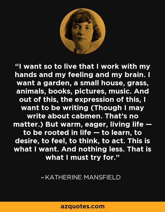 I want so to live that I work with my hands and my feeling and my brain. I want a garden, a small house, grass, animals, books, pictures, music. And out of this, the expression of this, I want to be writing (Though I may write about cabmen. That’s no matter.) But warm, eager, living life — to be rooted in life — to learn, to desire, to feel, to think, to act. This is what I want. And nothing less. That is what I must try for. - Katherine Mansfield