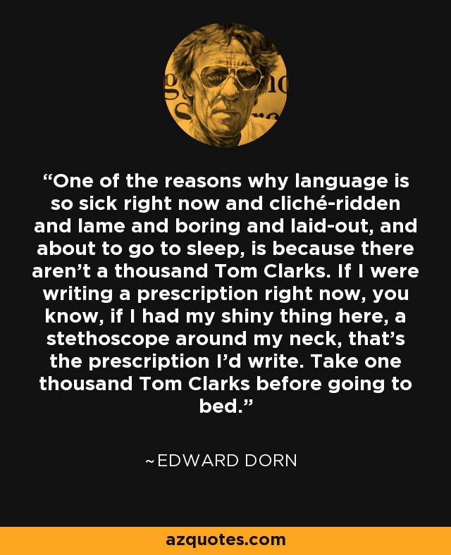 One of the reasons why language is so sick right now and cliché-ridden and lame and boring and laid-out, and about to go to sleep, is because there aren't a thousand Tom Clarks. If I were writing a prescription right now, you know, if I had my shiny thing here, a stethoscope around my neck, that's the prescription I'd write. Take one thousand Tom Clarks before going to bed. - Edward Dorn