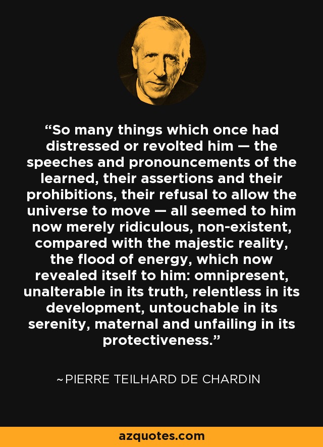 So many things which once had distressed or revolted him — the speeches and pronouncements of the learned, their assertions and their prohibitions, their refusal to allow the universe to move — all seemed to him now merely ridiculous, non-existent, compared with the majestic reality, the flood of energy, which now revealed itself to him: omnipresent, unalterable in its truth, relentless in its development, untouchable in its serenity, maternal and unfailing in its protectiveness. - Pierre Teilhard de Chardin